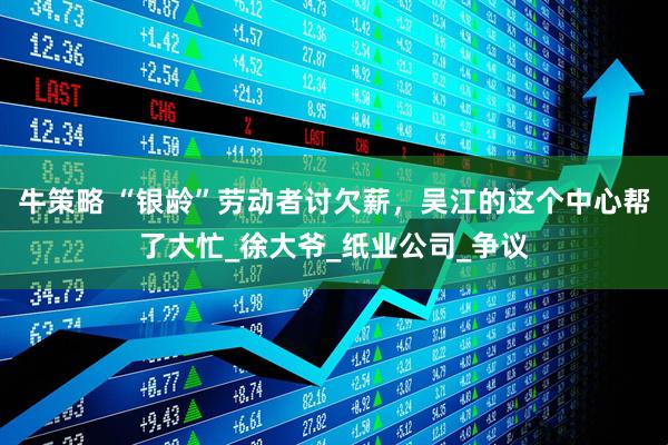 牛策略 “银龄”劳动者讨欠薪，吴江的这个中心帮了大忙_徐大爷_纸业公司_争议
