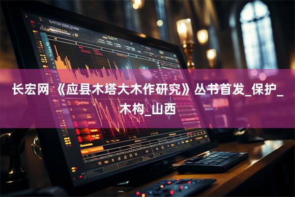 长宏网 《应县木塔大木作研究》丛书首发_保护_木构_山西