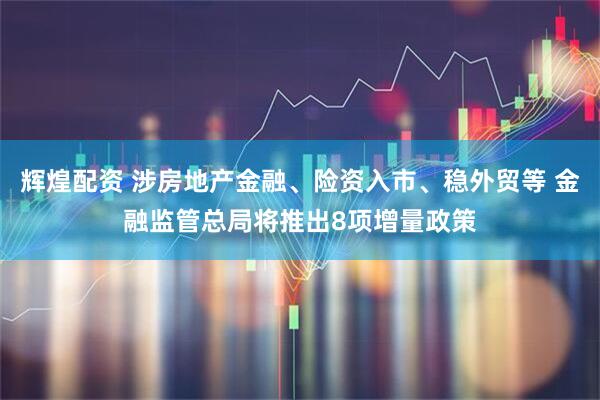 辉煌配资 涉房地产金融、险资入市、稳外贸等 金融监管总局将推出8项增量政策