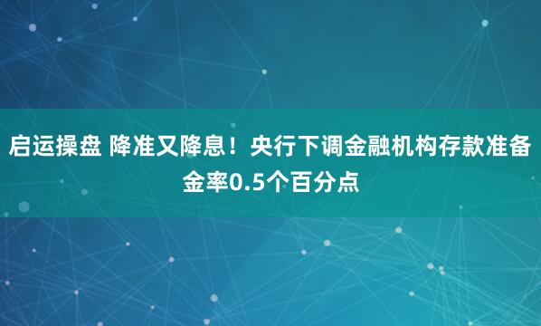 启运操盘 降准又降息！央行下调金融机构存款准备金率0.5个百分点