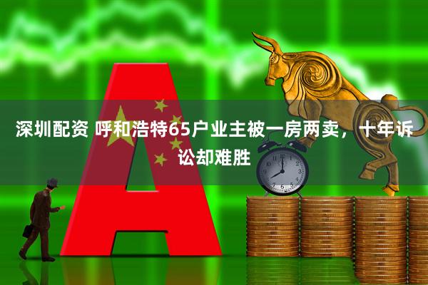 深圳配资 呼和浩特65户业主被一房两卖，十年诉讼却难胜