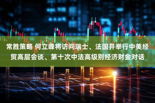 常胜策略 何立峰将访问瑞士、法国并举行中美经贸高层会谈、第十次中法高级别经济财金对话