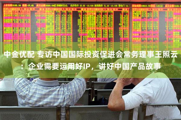 中金优配 专访中国国际投资促进会常务理事王照云：企业需要运用好IP，讲好中国产品故事