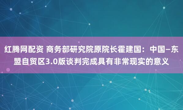 红腾网配资 商务部研究院原院长霍建国：中国—东盟自贸区3.0版谈判完成具有非常现实的意义