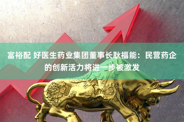 富裕配 好医生药业集团董事长耿福能：民营药企的创新活力将进一步被激发