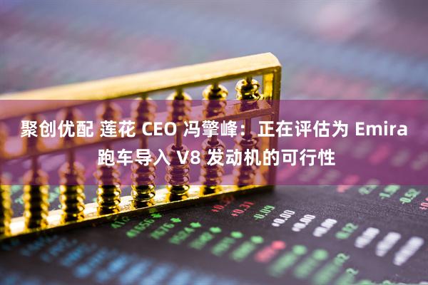 聚创优配 莲花 CEO 冯擎峰：正在评估为 Emira 跑车导入 V8 发动机的可行性
