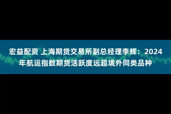 宏益配资 上海期货交易所副总经理李辉：2024年航运指数期货活跃度远超境外同类品种
