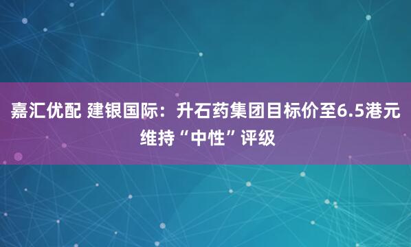 嘉汇优配 建银国际：升石药集团目标价至6.5港元 维持“中性”评级