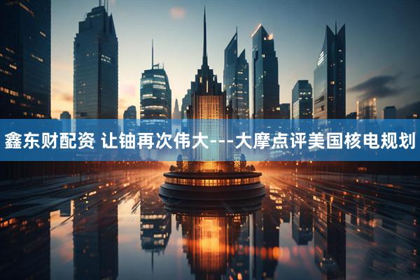 鑫东财配资 让铀再次伟大---大摩点评美国核电规划
