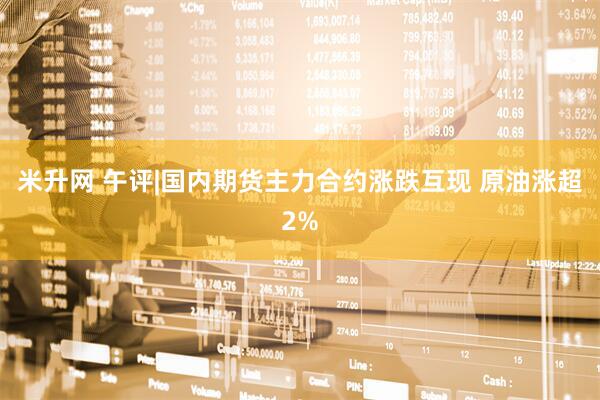 米升网 午评|国内期货主力合约涨跌互现 原油涨超2%