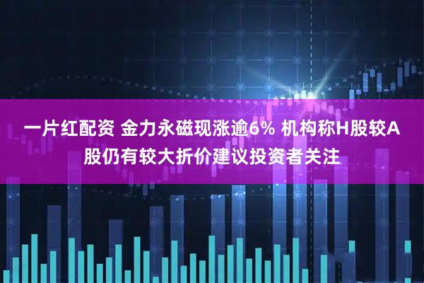 一片红配资 金力永磁现涨逾6% 机构称H股较A股仍有较大折价建议投资者关注
