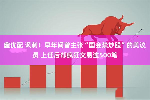 鑫优配 讽刺！早年间曾主张“国会禁炒股”的美议员 上任后却疯狂交易逾500笔
