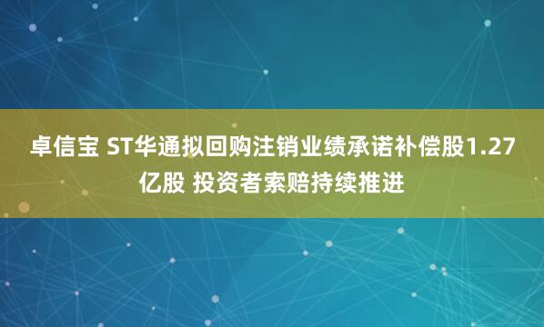 卓信宝 ST华通拟回购注销业绩承诺补偿股1.27亿股 投资者索赔持续推进