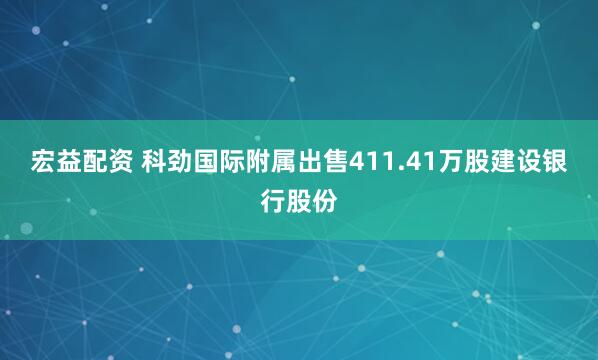宏益配资 科劲国际附属出售411.41万股建设银行股份