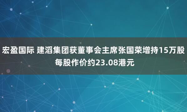 宏盈国际 建滔集团获董事会主席张国荣增持15万股 每股作价约23.08港元