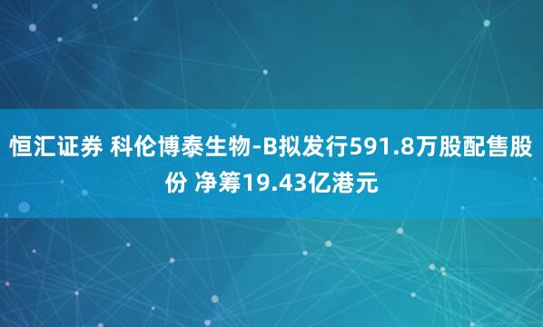 恒汇证券 科伦博泰生物-B拟发行591.8万股配售股份 净筹19.43亿港元