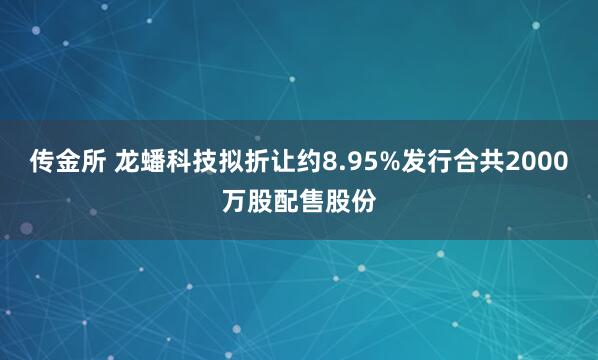 传金所 龙蟠科技拟折让约8.95%发行合共2000万股配售股份