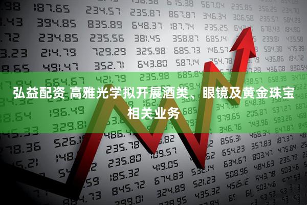 弘益配资 高雅光学拟开展酒类、眼镜及黄金珠宝相关业务
