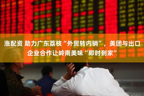 涨配资 助力广东荔枝“外贸转内销”，美团与出口企业合作让岭南美味“即时到家”
