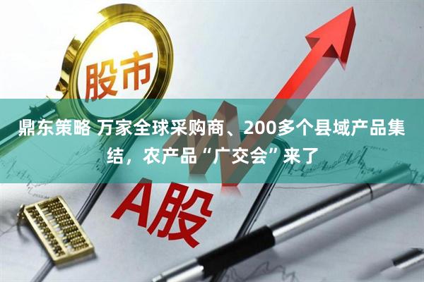 鼎东策略 万家全球采购商、200多个县域产品集结，农产品“广交会”来了