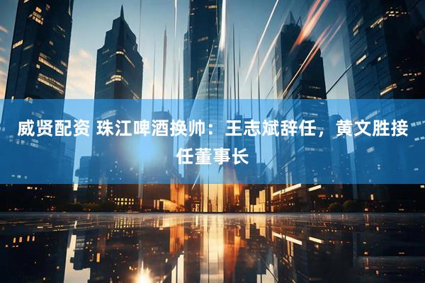 威贤配资 珠江啤酒换帅：王志斌辞任，黄文胜接任董事长