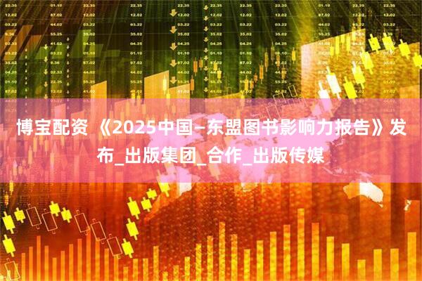 博宝配资 《2025中国—东盟图书影响力报告》发布_出版集团_合作_出版传媒