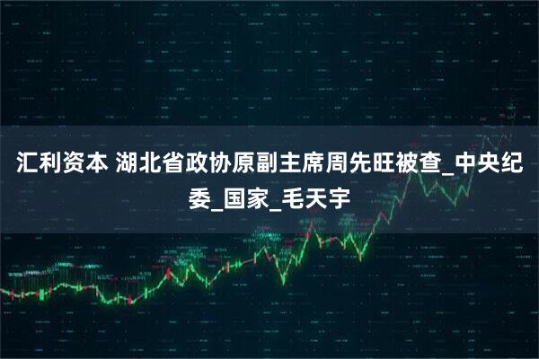 汇利资本 湖北省政协原副主席周先旺被查_中央纪委_国家_毛天宇