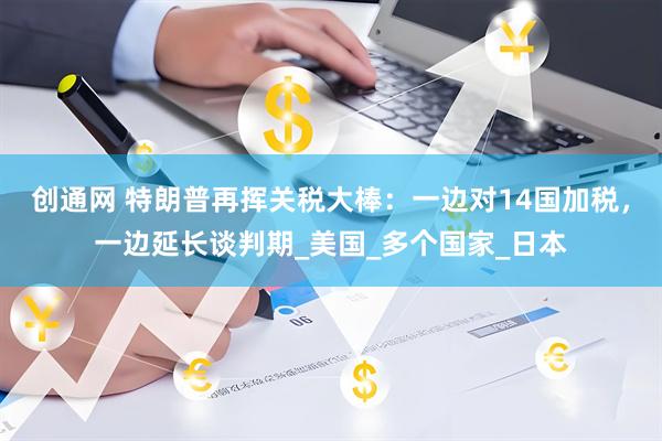 创通网 特朗普再挥关税大棒：一边对14国加税，一边延长谈判期_美国_多个国家_日本
