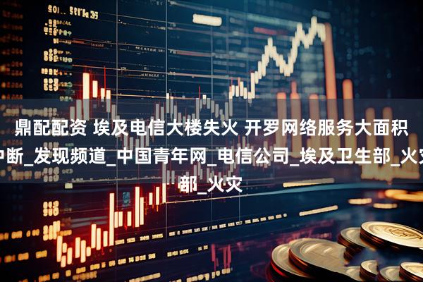 鼎配配资 埃及电信大楼失火 开罗网络服务大面积中断_发现频道_中国青年网_电信公司_埃及卫生部_火灾