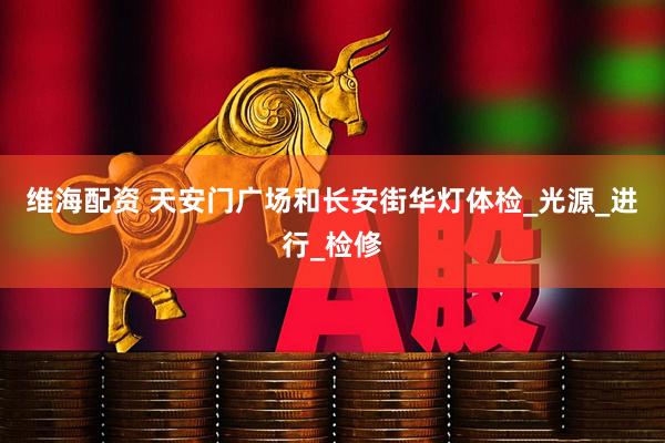 维海配资 天安门广场和长安街华灯体检_光源_进行_检修