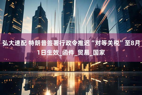 弘大速配 特朗普签署行政令推迟“对等关税”至8月1日生效_函件_贸易_国家