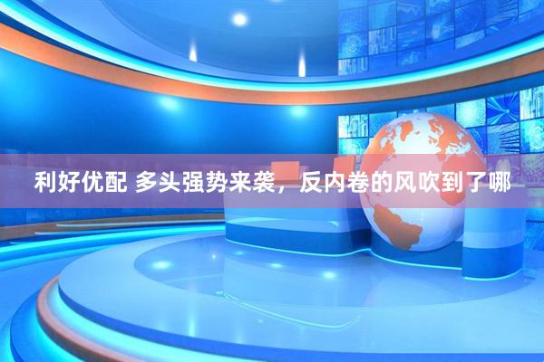利好优配 多头强势来袭，反内卷的风吹到了哪