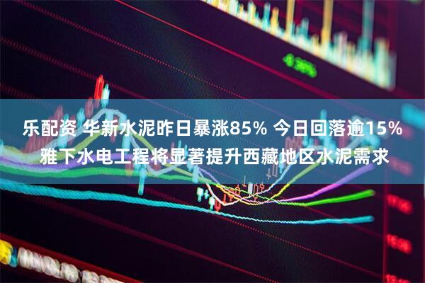 乐配资 华新水泥昨日暴涨85% 今日回落逾15% 雅下水电工程将显著提升西藏地区水泥需求