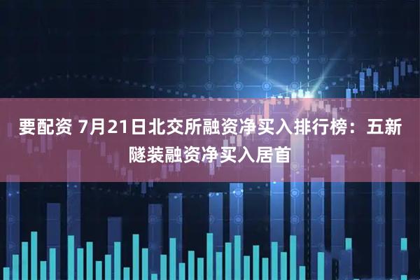 要配资 7月21日北交所融资净买入排行榜：五新隧装融资净买入居首