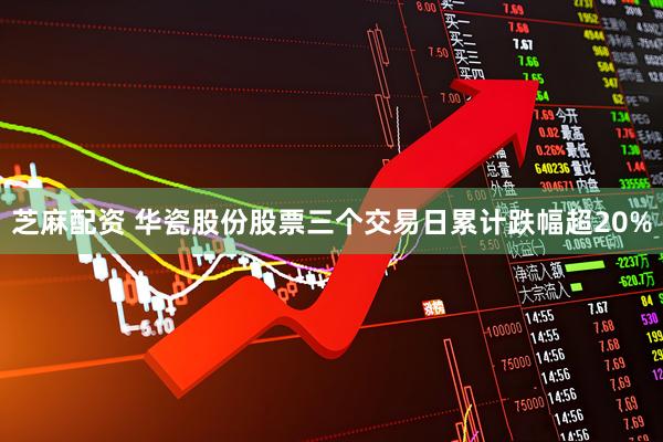 芝麻配资 华瓷股份股票三个交易日累计跌幅超20%