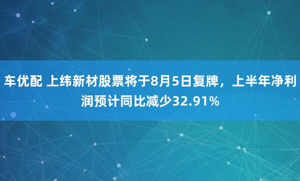 车优配 上纬新材股票将于8月5日复牌，上半年净利润预计同比减少32.91%