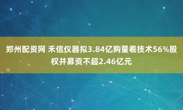 郑州配资网 禾信仪器拟3.84亿购量羲技术56%股权并募资不超2.46亿元