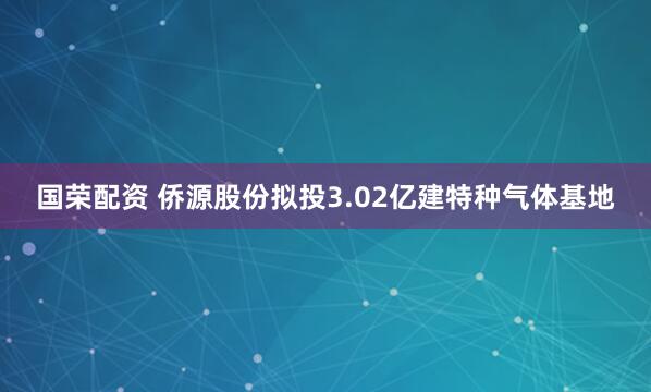 国荣配资 侨源股份拟投3.02亿建特种气体基地
